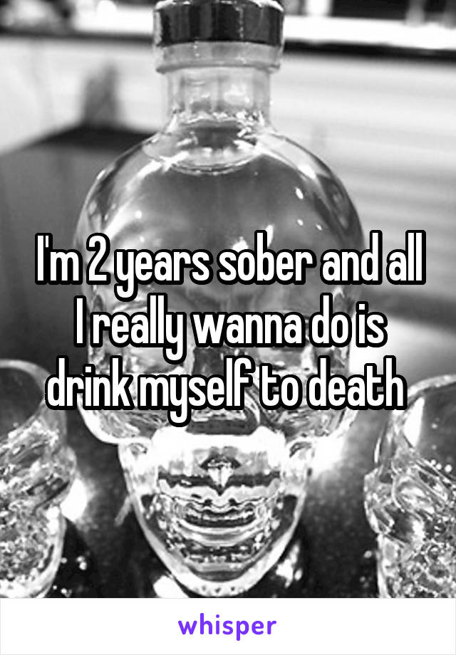 I'm 2 years sober and all I really wanna do is drink myself to death 