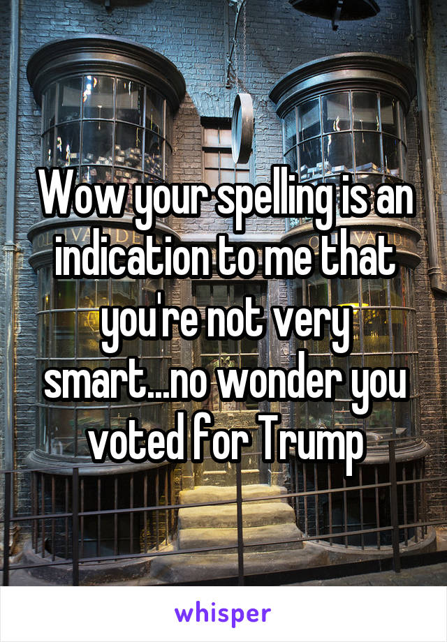 Wow your spelling is an indication to me that you're not very smart...no wonder you voted for Trump