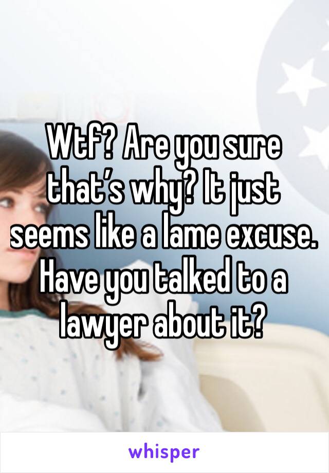 Wtf? Are you sure that’s why? It just seems like a lame excuse. Have you talked to a lawyer about it? 