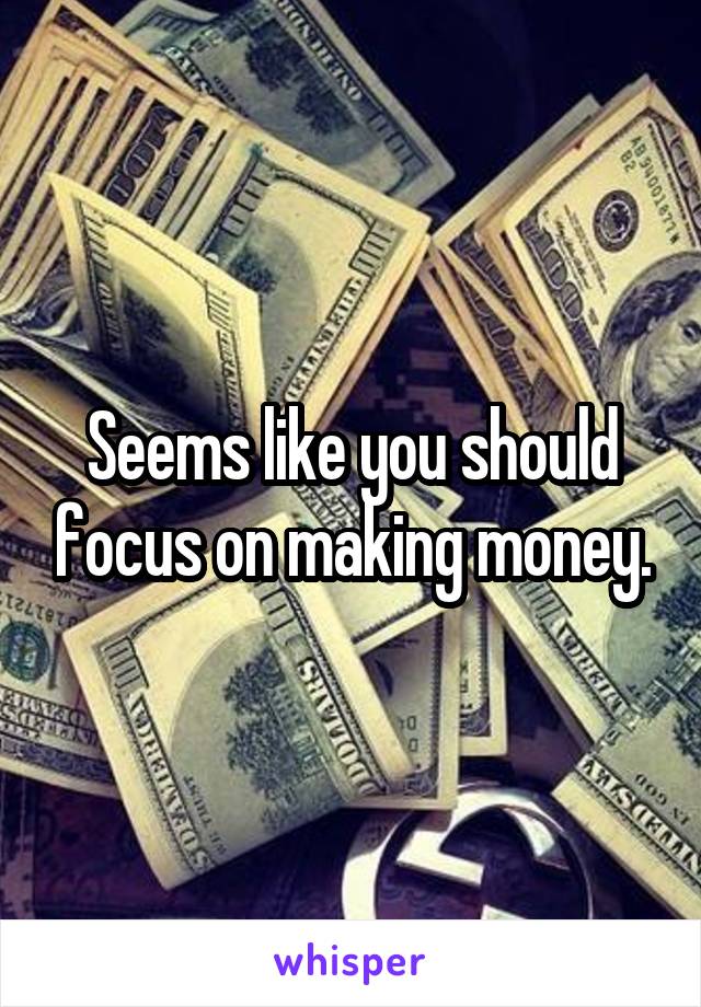 Seems like you should focus on making money.