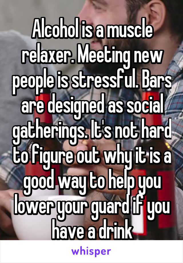 Alcohol is a muscle relaxer. Meeting new people is stressful. Bars are designed as social gatherings. It's not hard to figure out why it is a good way to help you lower your guard if you have a drink