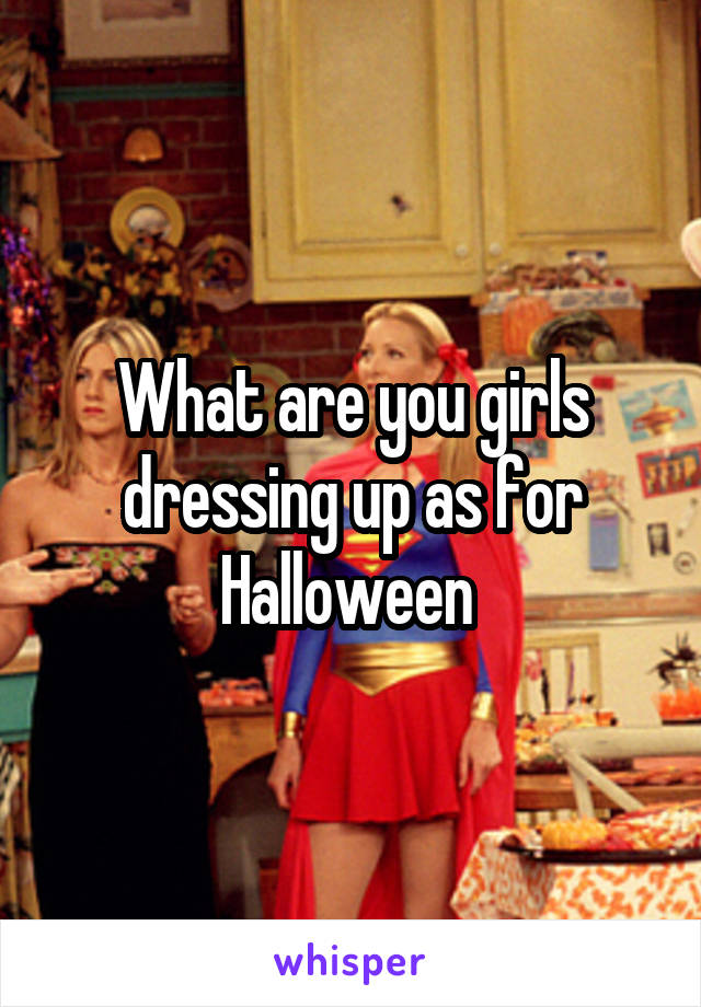 What are you girls dressing up as for Halloween 