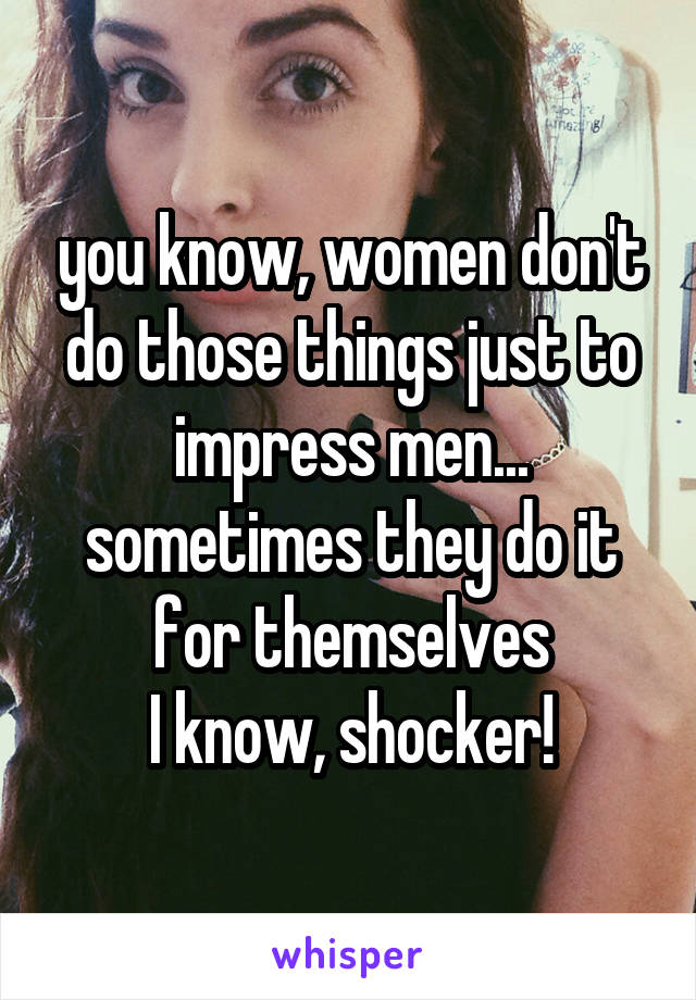 you know, women don't do those things just to impress men... sometimes they do it for themselves
I know, shocker!