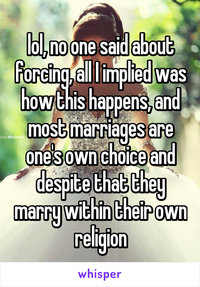 lol, no one said about forcing, all I implied was how this happens, and most marriages are one's own choice and despite that they marry within their own religion