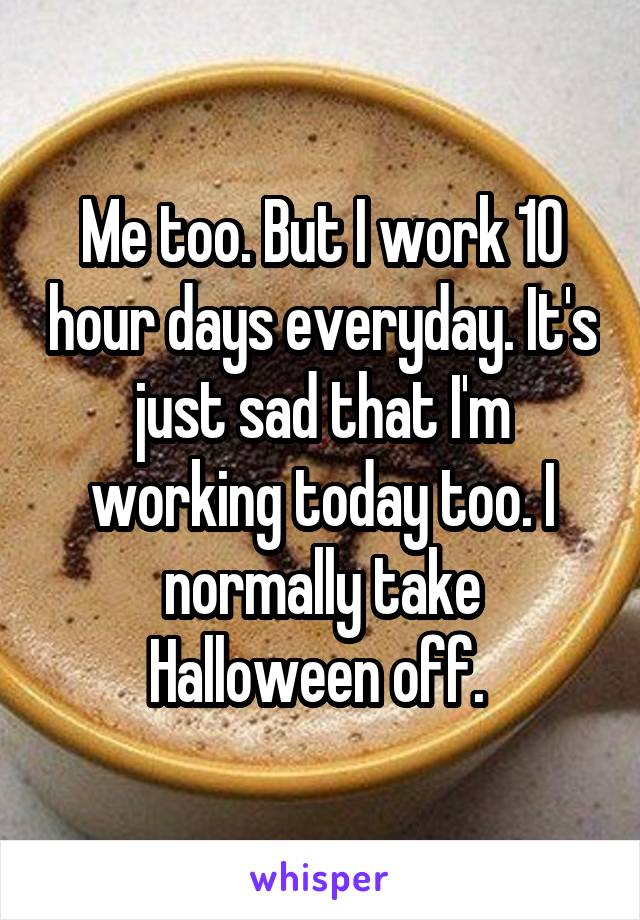 Me too. But I work 10 hour days everyday. It's just sad that I'm working today too. I normally take Halloween off. 