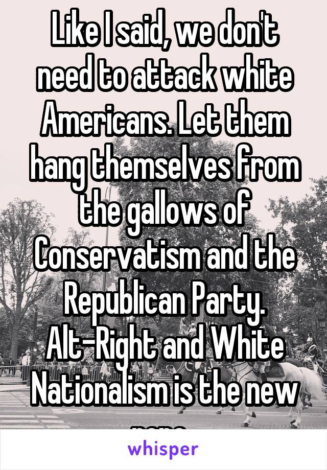 Like I said, we don't need to attack white Americans. Let them hang themselves from the gallows of Conservatism and the Republican Party. Alt-Right and White Nationalism is the new rope. 