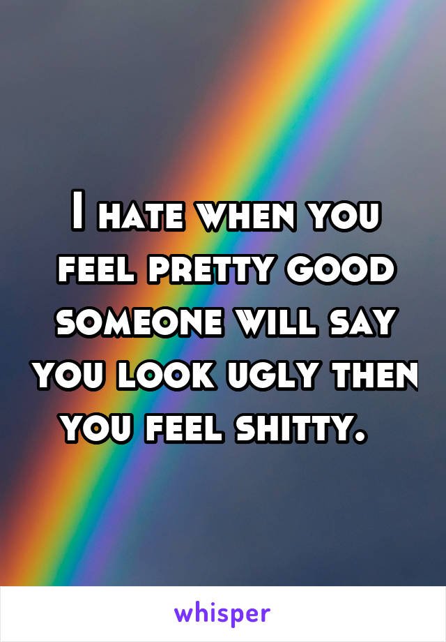 I hate when you feel pretty good someone will say you look ugly then you feel shitty.  