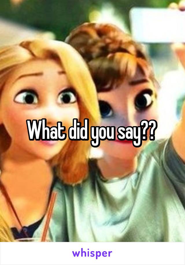 What did you say?? 
