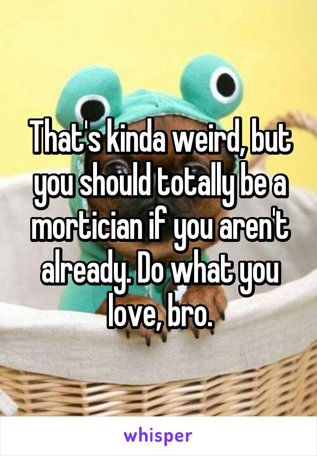 That's kinda weird, but you should totally be a mortician if you aren't already. Do what you love, bro.