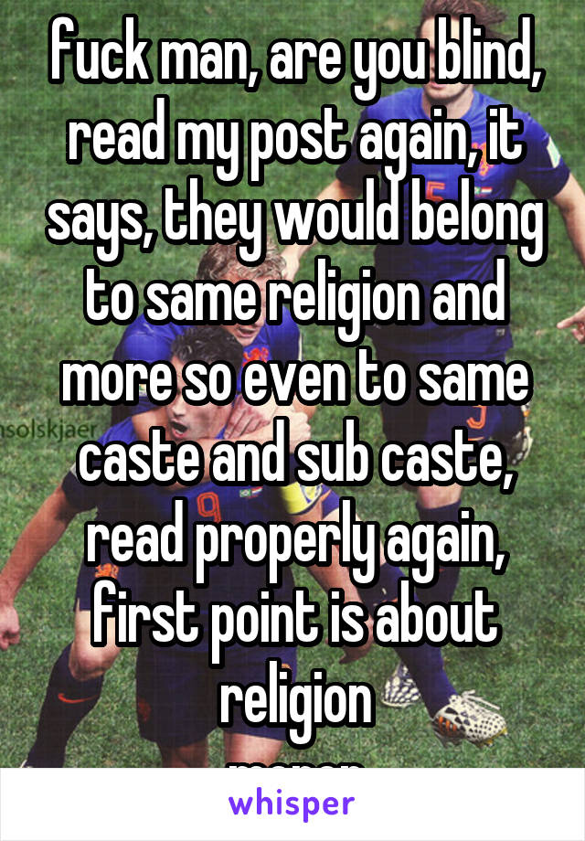 fuck man, are you blind, read my post again, it says, they would belong to same religion and more so even to same caste and sub caste, read properly again, first point is about religion
moron