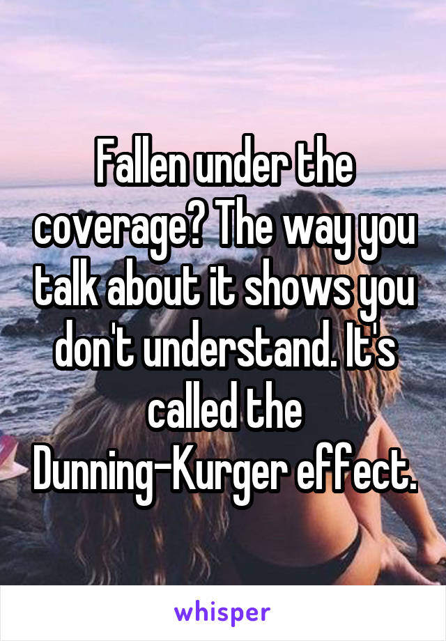 Fallen under the coverage? The way you talk about it shows you don't understand. It's called the Dunning-Kurger effect.