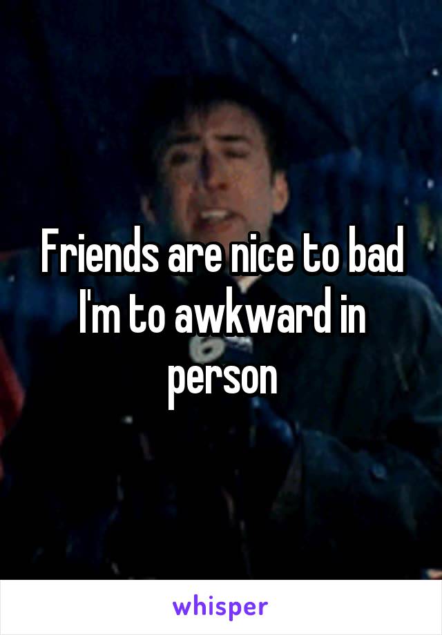 Friends are nice to bad I'm to awkward in person