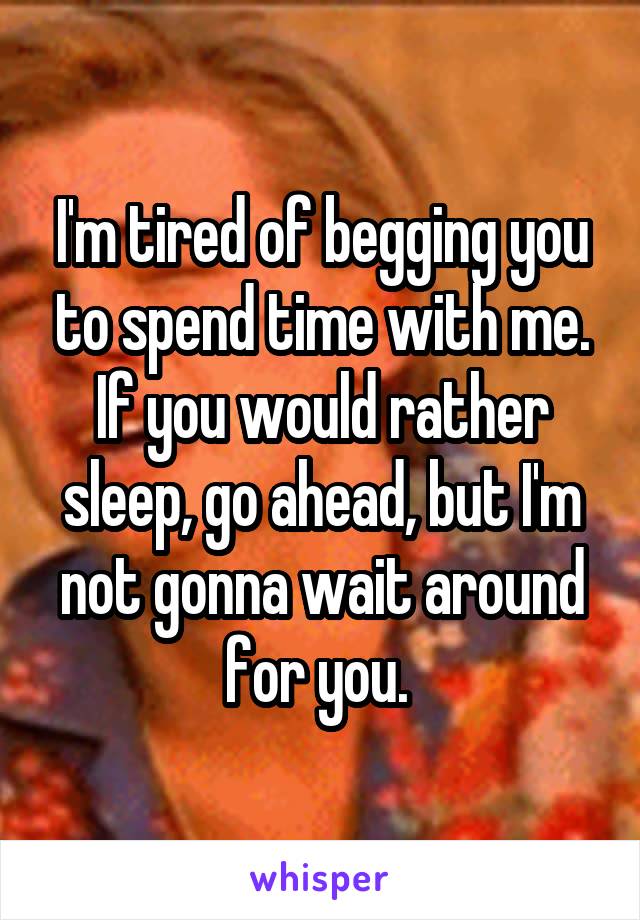 I'm tired of begging you to spend time with me. If you would rather sleep, go ahead, but I'm not gonna wait around for you. 