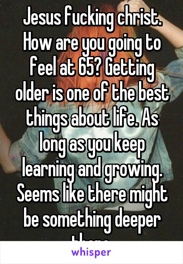 Jesus fucking christ. How are you going to feel at 65? Getting older is one of the best things about life. As long as you keep learning and growing. Seems like there might be something deeper there.