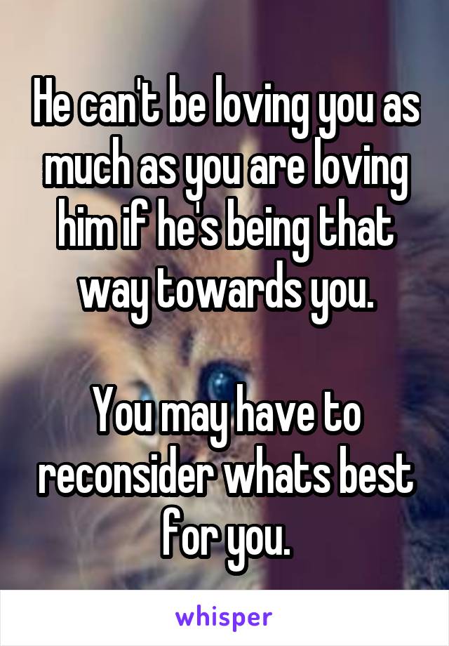 He can't be loving you as much as you are loving him if he's being that way towards you.

You may have to reconsider whats best for you.