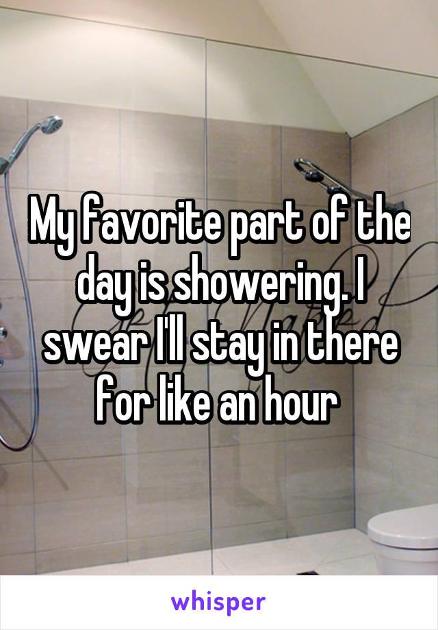 My favorite part of the day is showering. I swear I'll stay in there for like an hour 