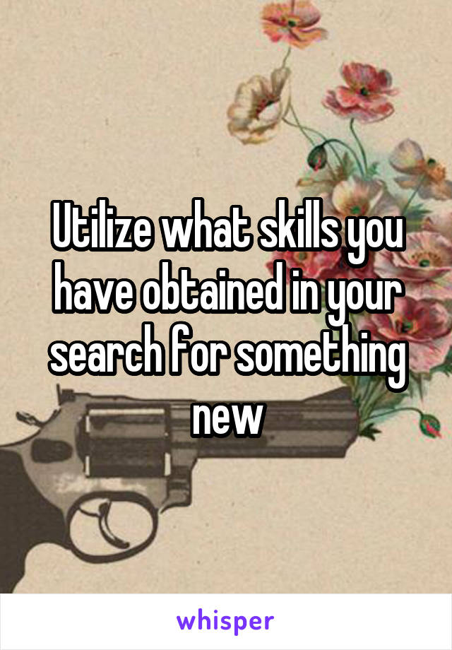 Utilize what skills you have obtained in your search for something new