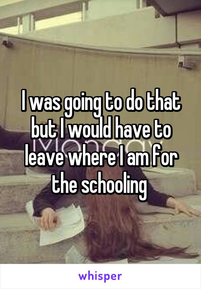 I was going to do that but I would have to leave where I am for the schooling 