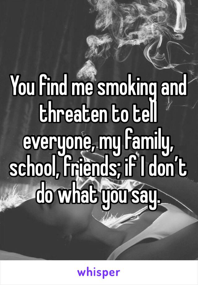 You find me smoking and threaten to tell everyone, my family, school, friends; if I don’t do what you say.