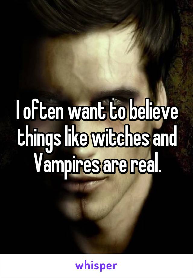 I often want to believe things like witches and Vampires are real.