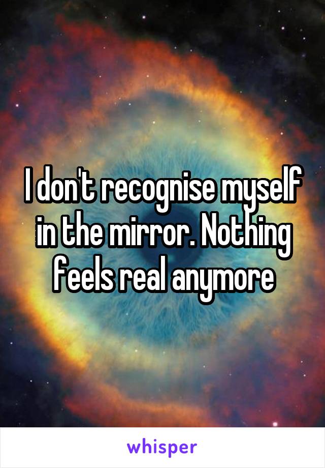 I don't recognise myself in the mirror. Nothing feels real anymore