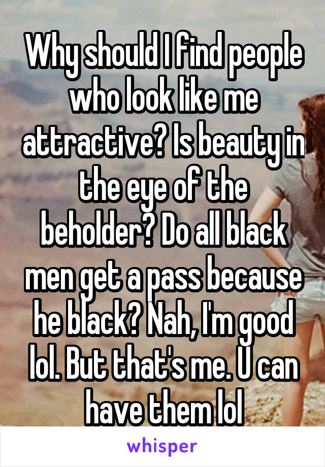 Why should I find people who look like me attractive? Is beauty in the eye of the beholder? Do all black men get a pass because he black? Nah, I'm good lol. But that's me. U can have them lol
