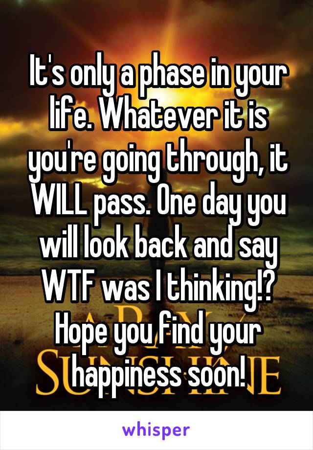 It's only a phase in your life. Whatever it is you're going through, it WILL pass. One day you will look back and say WTF was I thinking!? Hope you find your happiness soon!