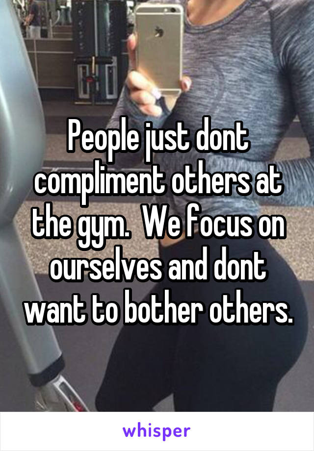 People just dont compliment others at the gym.  We focus on ourselves and dont want to bother others.