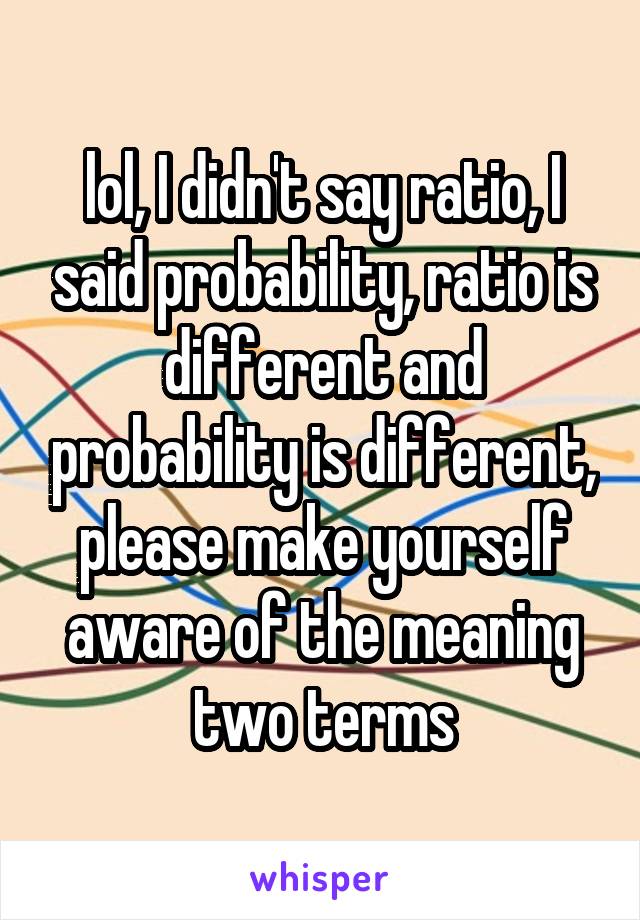 lol, I didn't say ratio, I said probability, ratio is different and probability is different, please make yourself aware of the meaning two terms