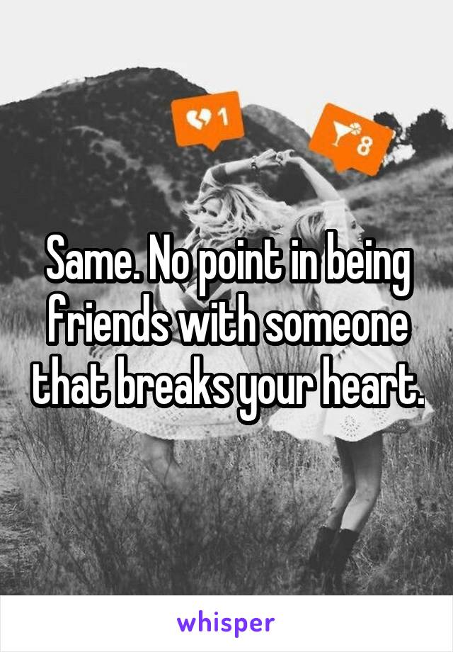 Same. No point in being friends with someone that breaks your heart.