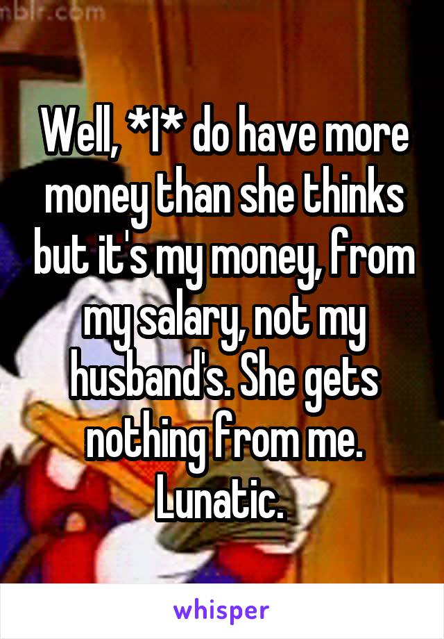 Well, *I* do have more money than she thinks but it's my money, from my salary, not my husband's. She gets nothing from me. Lunatic. 