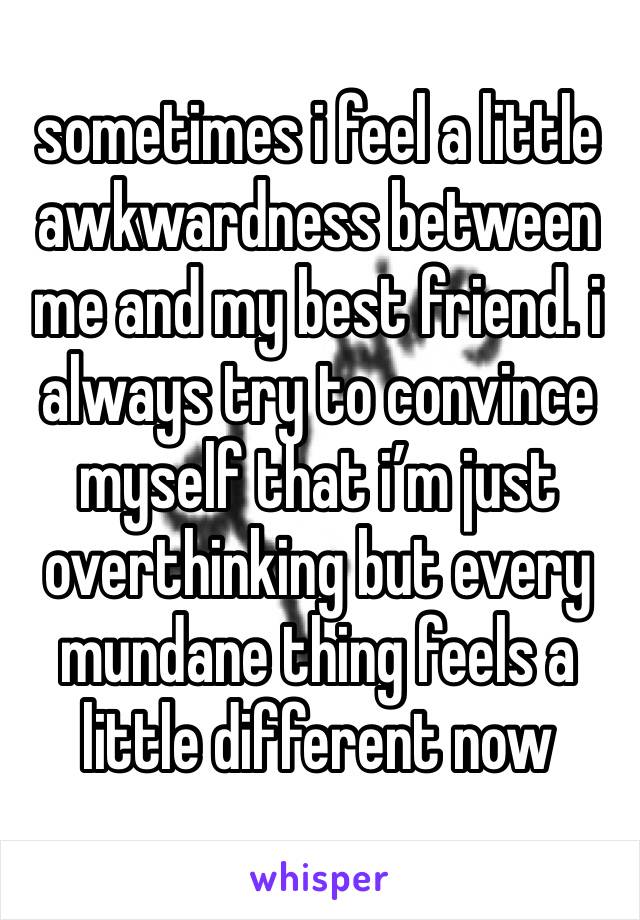 sometimes i feel a little awkwardness between me and my best friend. i always try to convince myself that i’m just overthinking but every mundane thing feels a little different now