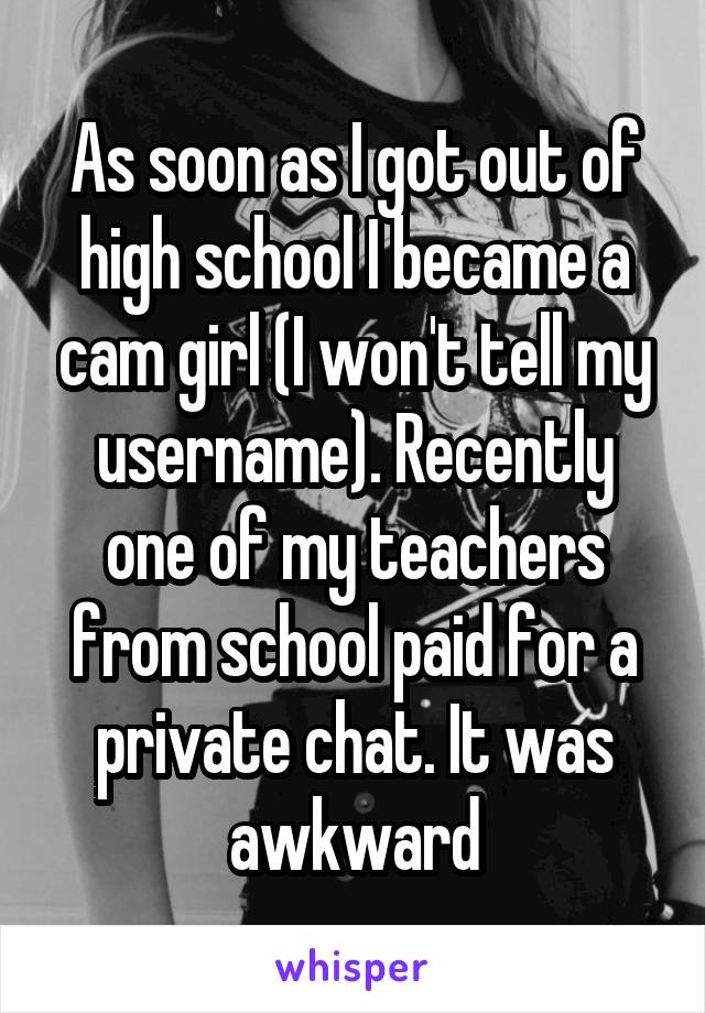 As soon as I got out of high school I became a cam girl (I won't tell my username). Recently one of my teachers from school paid for a private chat. It was awkward