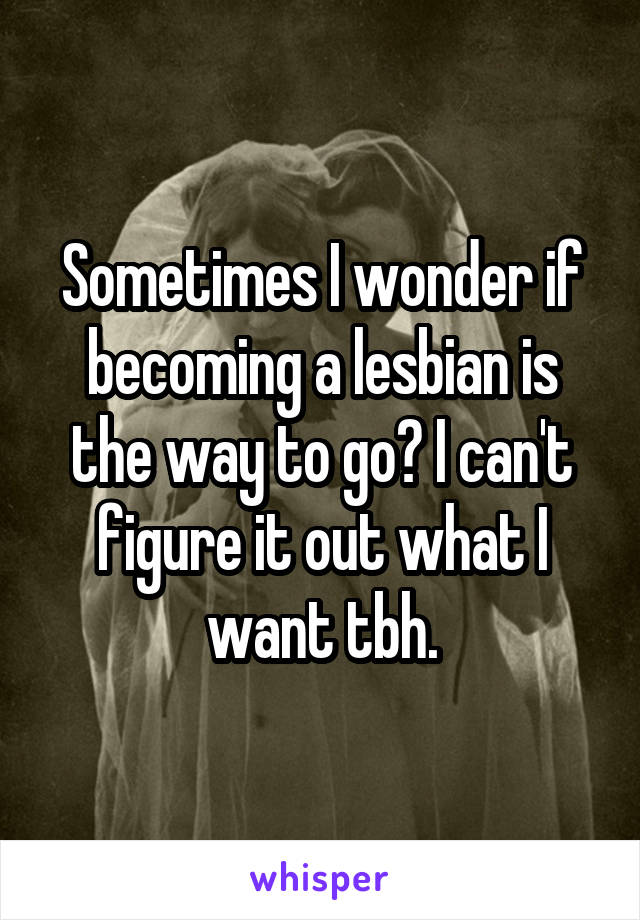 Sometimes I wonder if becoming a lesbian is the way to go? I can't figure it out what I want tbh.