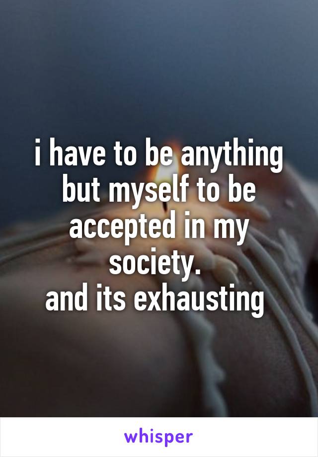 i have to be anything but myself to be accepted in my society. 
and its exhausting 