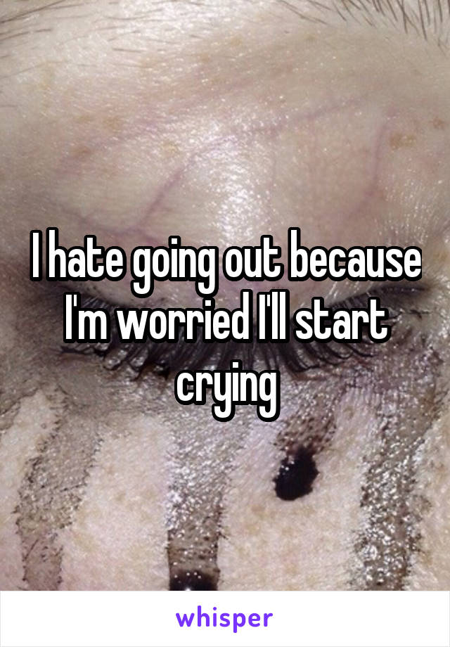 I hate going out because I'm worried I'll start crying