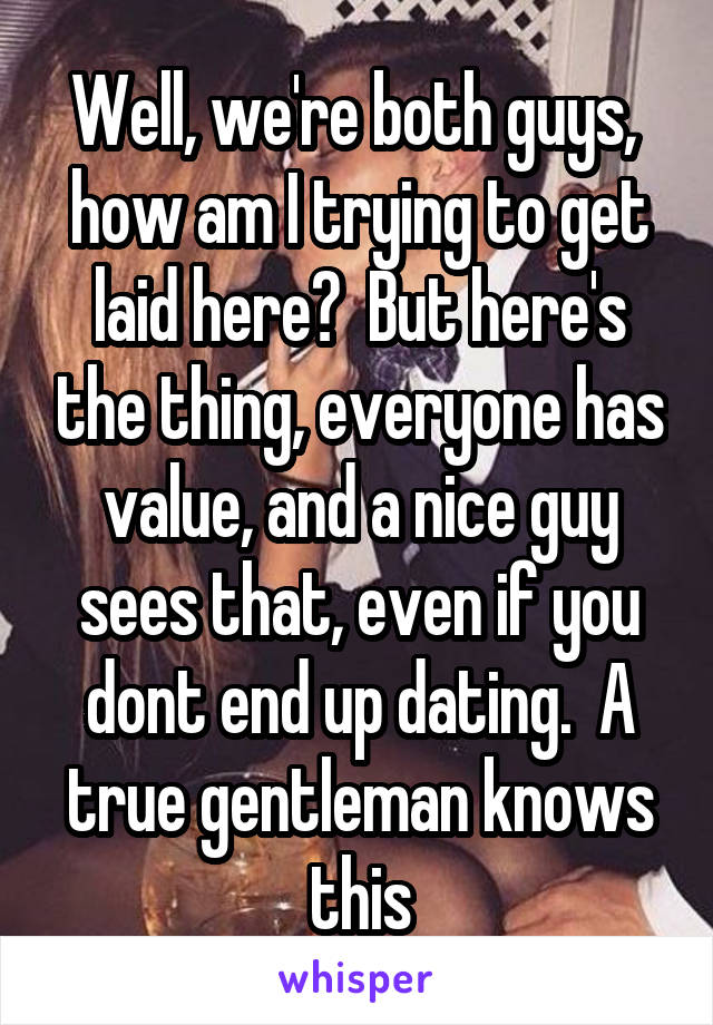 Well, we're both guys,  how am I trying to get laid here?  But here's the thing, everyone has value, and a nice guy sees that, even if you dont end up dating.  A true gentleman knows this