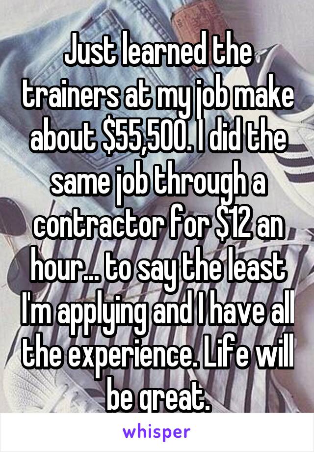 Just learned the trainers at my job make about $55,500. I did the same job through a contractor for $12 an hour... to say the least I'm applying and I have all the experience. Life will be great.