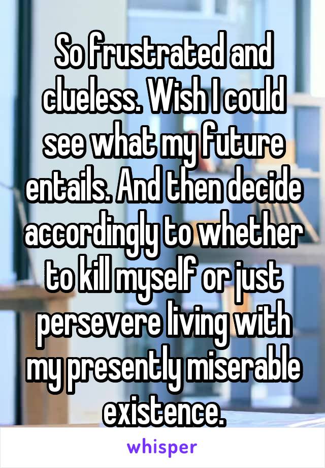 So frustrated and clueless. Wish I could see what my future entails. And then decide accordingly to whether to kill myself or just persevere living with my presently miserable existence.