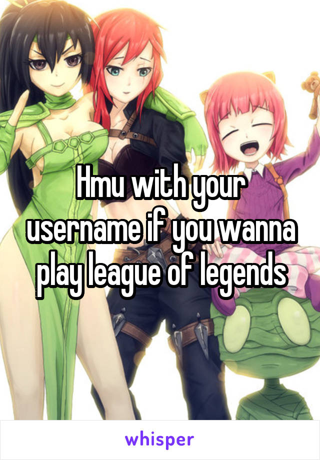 Hmu with your username if you wanna play league of legends