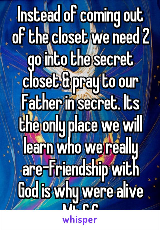 Instead of coming out of the closet we need 2 go into the secret closet & pray to our Father in secret. Its the only place we will learn who we really are-Friendship with God is why were alive Mt 6:6