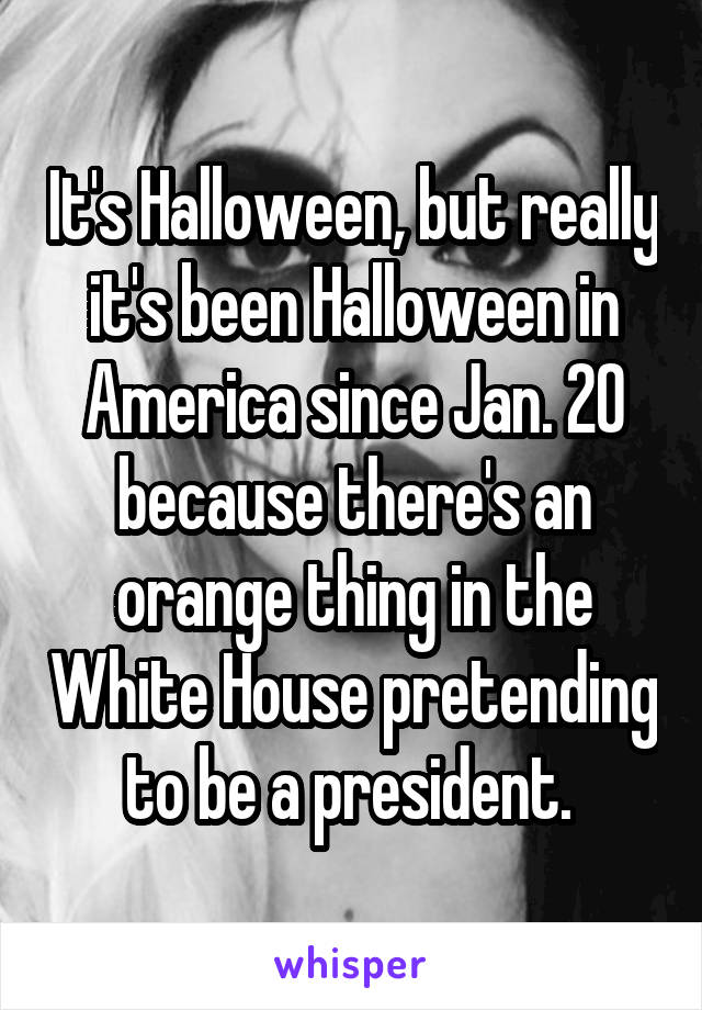 It's Halloween, but really it's been Halloween in America since Jan. 20 because there's an orange thing in the White House pretending to be a president. 