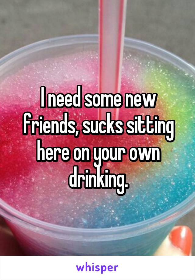 I need some new friends, sucks sitting here on your own drinking.