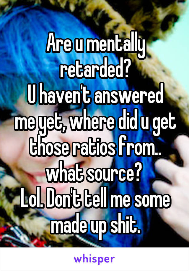 Are u mentally retarded?
U haven't answered me yet, where did u get those ratios from.. what source? 
Lol. Don't tell me some made up shit.