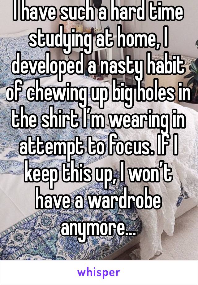 I have such a hard time studying at home, I developed a nasty habit of chewing up big holes in the shirt I’m wearing in attempt to focus. If I keep this up, I won’t have a wardrobe anymore...