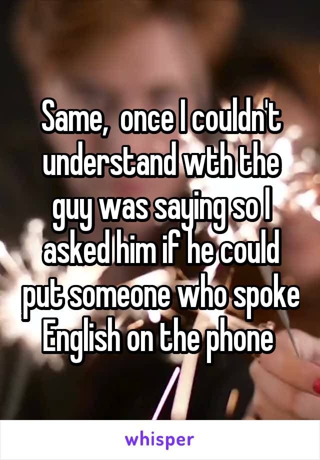 Same,  once I couldn't understand wth the guy was saying so I asked him if he could put someone who spoke English on the phone 