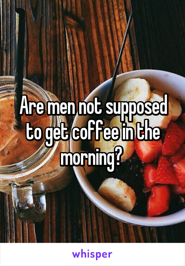 Are men not supposed to get coffee in the morning? 