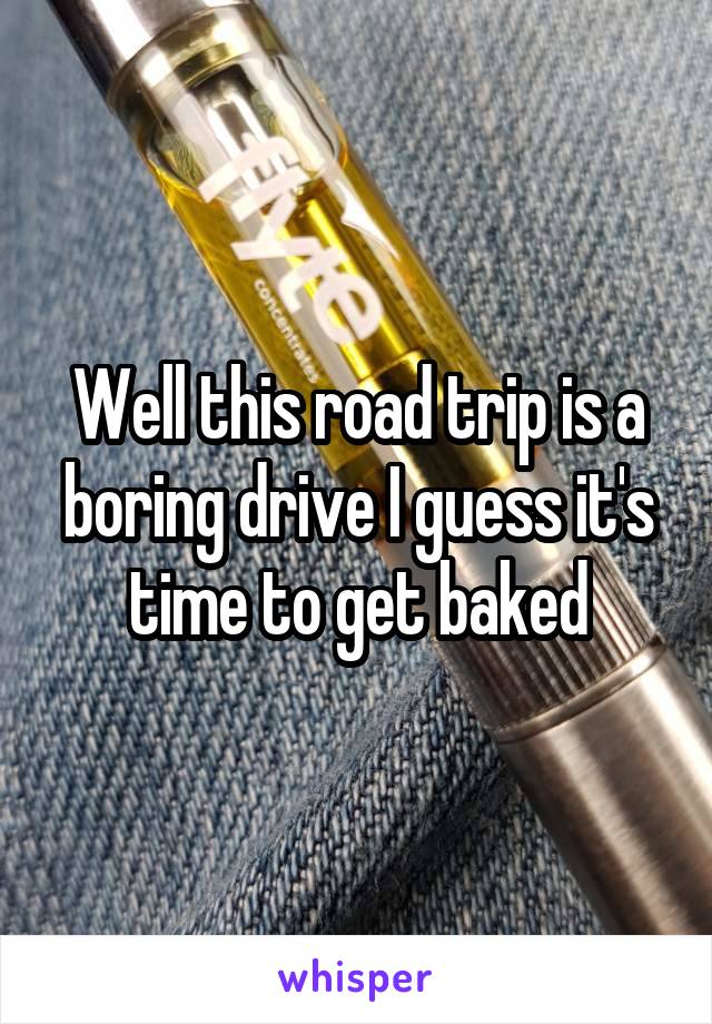 Well this road trip is a boring drive I guess it's time to get baked