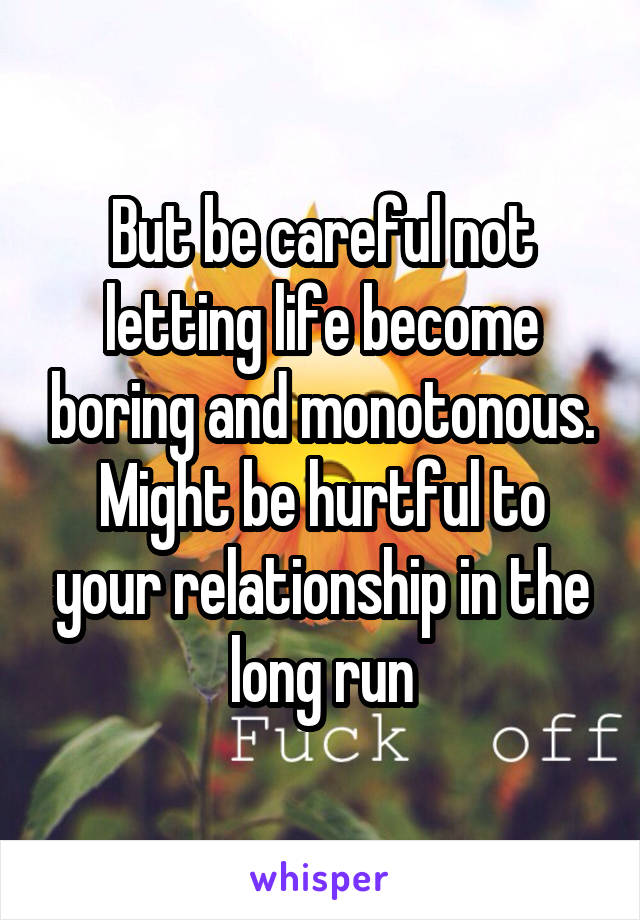 But be careful not letting life become boring and monotonous. Might be hurtful to your relationship in the long run