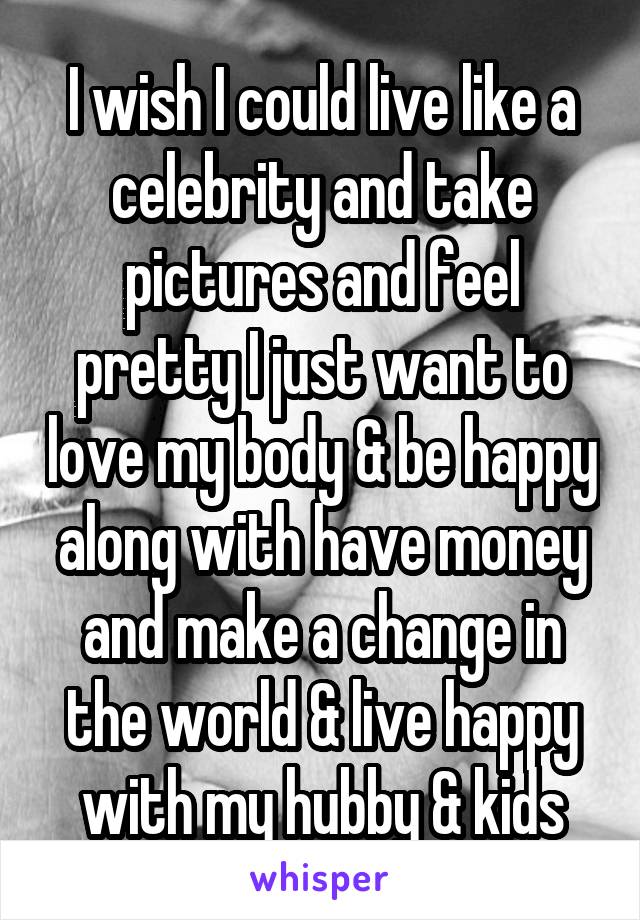 I wish I could live like a celebrity and take pictures and feel pretty I just want to love my body & be happy along with have money and make a change in the world & live happy with my hubby & kids